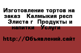 Изготовление тортов на заказ - Калмыкия респ., Элиста г. Продукты и напитки » Услуги   